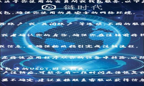 注销USDT钱包的步骤通常涉及几个方面，具体取决于你使用的交易所或钱包服务。以下是一般性的操作指南，供你参考：

### 1. 登录你的钱包账户
首先，使用你的账户信息登录到你创建的USDT钱包。确保你使用的是安全的网络环境。

### 2. 查找注销或删除账户的选项
在你的账户设置或安全设置中，寻找“注销”、“删除账户”或“关闭账户”等选项。不同的服务提供商可能会用不同的词语。

### 3. 提交注销请求
根据服务提供商的要求，可能需要填写一些表单或者确认你的身份。确保你在注销前将钱包内的USDT提取出来，否则你将失去这些资产。

### 4. 确认注销
有些钱包在你提交注销请求后会发送确认邮件或信息，要确保按照指引完成注销流程。

### 5. 清除应用程序（可选）
如果你使用的是手机钱包应用，注销之后可以考虑将该应用程序从你的设备中移除，以防止将来不必要的访问。

### 注意事项：
- **确保资产安全**：在注销之前，一定要清空钱包中的USDT，避免损失。
- **检查各项条款**：有些钱包服务提供商在账户注销后，可能会有一段时间无法恢复或重新激活账户，务必检查相关条款。

由于不同的钱包提供商有不同的程序和政策，如果不确定，建议直接联系客服以获得信息和指导。